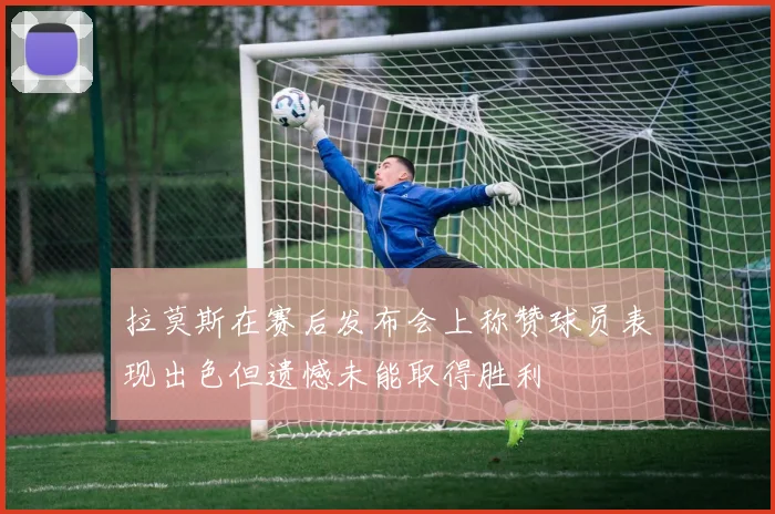 拉莫斯在赛后发布会上称赞球员表现出色但遗憾未能取得胜利