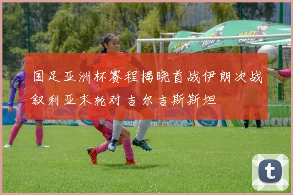 国足亚洲杯赛程揭晓首战伊朗次战叙利亚末轮对吉尔吉斯斯坦