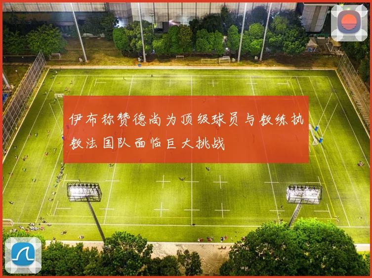 伊布称赞德尚为顶级球员与教练执教法国队面临巨大挑战