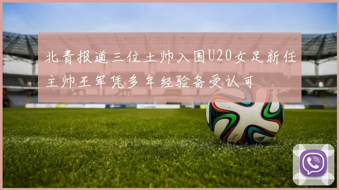北青报道三位土帅入围U20女足新任主帅王军凭多年经验备受认可