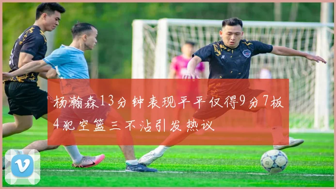 杨瀚森13分钟表现平平仅得9分7板4犯空篮三不沾引发热议