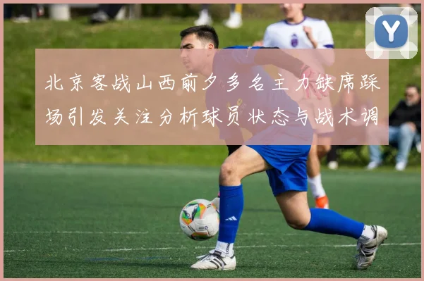 北京客战山西前夕多名主力缺席踩场引发关注分析球员状态与战术调整