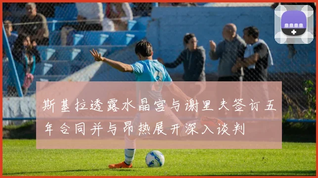 斯基拉透露水晶宫与谢里夫签订五年合同并与昂热展开深入谈判