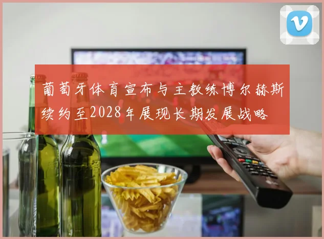 葡萄牙体育宣布与主教练博尔赫斯续约至2028年展现长期发展战略