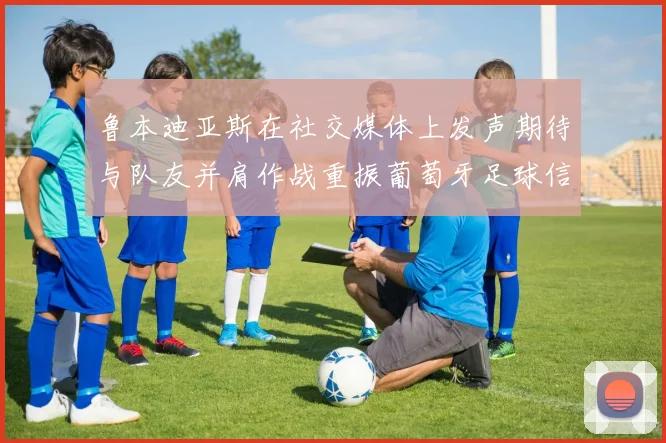鲁本迪亚斯在社交媒体上发声期待与队友并肩作战重振葡萄牙足球信心