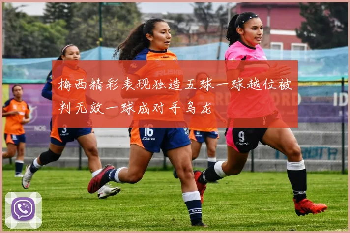 梅西精彩表现独造五球一球越位被判无效一球成对手乌龙
