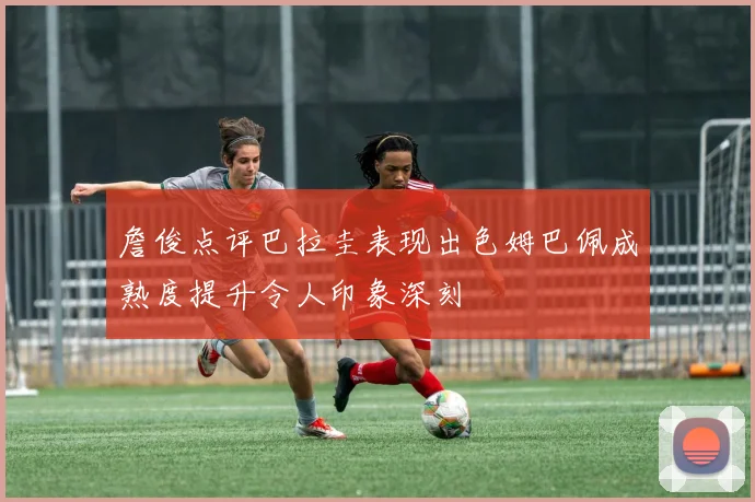 詹俊点评巴拉圭表现出色姆巴佩成熟度提升令人印象深刻
