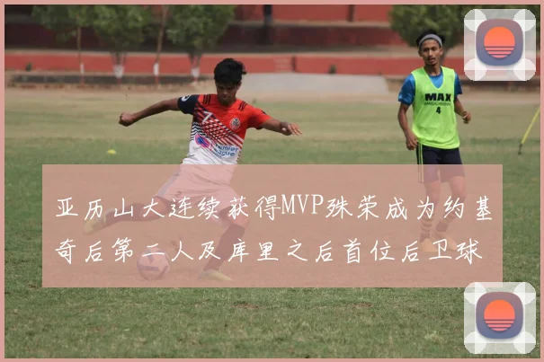 亚历山大连续获得MVP殊荣成为约基奇后第二人及库里之后首位后卫球员
