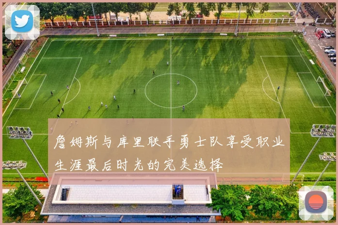 詹姆斯与库里联手勇士队享受职业生涯最后时光的完美选择