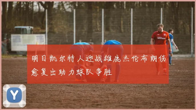 明日凯尔特人迎战雄鹿杰伦布朗伤愈复出助力球队争胜