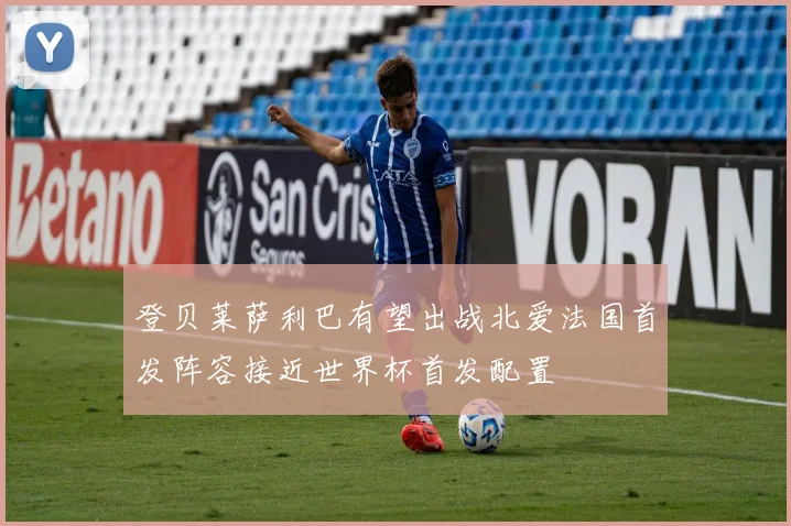 登贝莱萨利巴有望出战北爱法国首发阵容接近世界杯首发配置