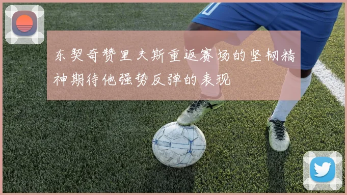 东契奇赞里夫斯重返赛场的坚韧精神期待他强势反弹的表现