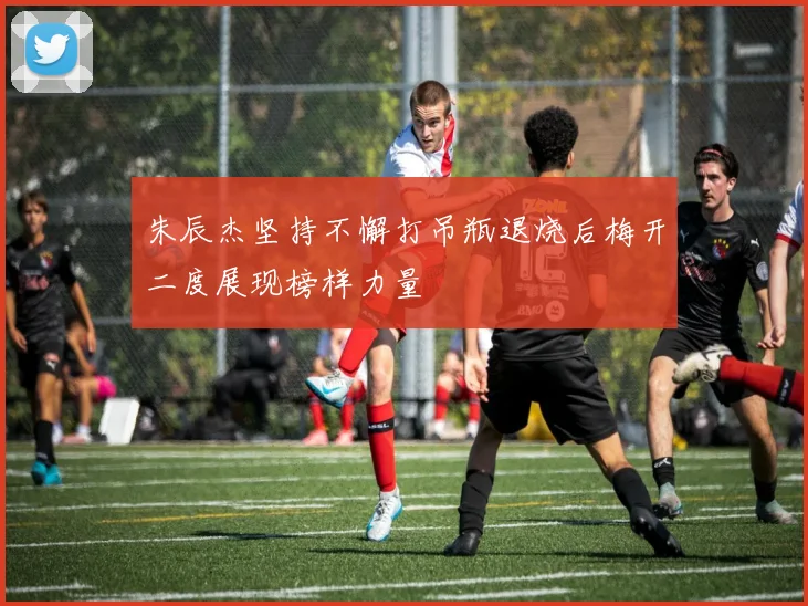 朱辰杰坚持不懈打吊瓶退烧后梅开二度展现榜样力量