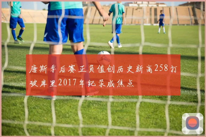唐斯季后赛正负值创历史新高258打破库里2017年纪录成焦点