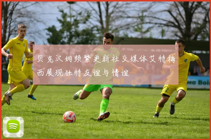 贝克汉姆频繁更新社交媒体艾特梅西展现独特友谊与情谊