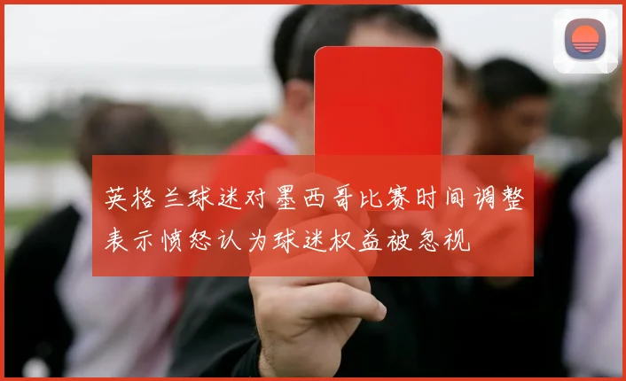 英格兰球迷对墨西哥比赛时间调整表示愤怒认为球迷权益被忽视