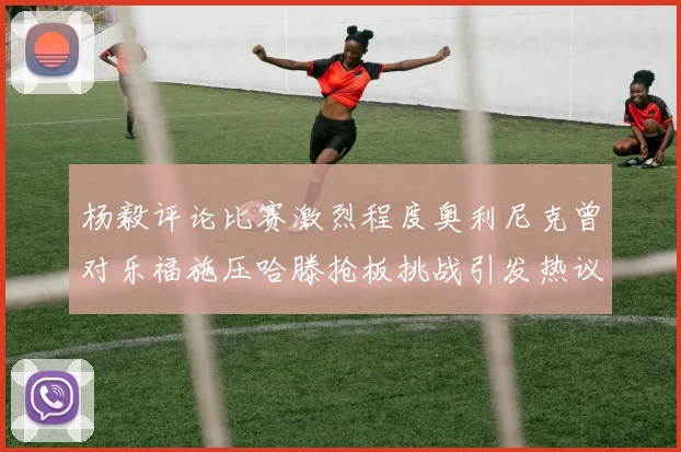 杨毅评论比赛激烈程度奥利尼克曾对乐福施压哈滕抢板挑战引发热议